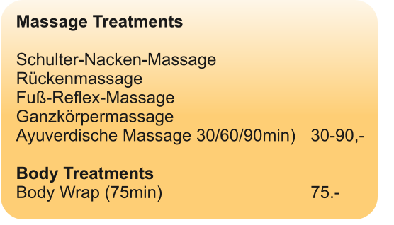 Massage Treatments  Schulter-Nacken-Massage  Rückenmassage Fuß-Reflex-Massage Ganzkörpermassage Ayuverdische Massage 30/60/90min)	30-90,-  Body Treatments Body Wrap (75min)						75.-