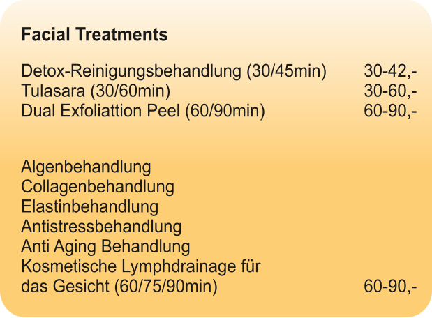 Facial Treatments  Detox-Reinigungsbehandlung (30/45min)		30-42,-Tulasara (30/60min)								30-60,-Dual Exfoliattion Peel (60/90min)				60-90,-   Algenbehandlung  Collagenbehandlung  Elastinbehandlung Antistressbehandlung  Anti Aging Behandlung Kosmetische Lymphdrainage für das Gesicht (60/75/90min)						60-90,-